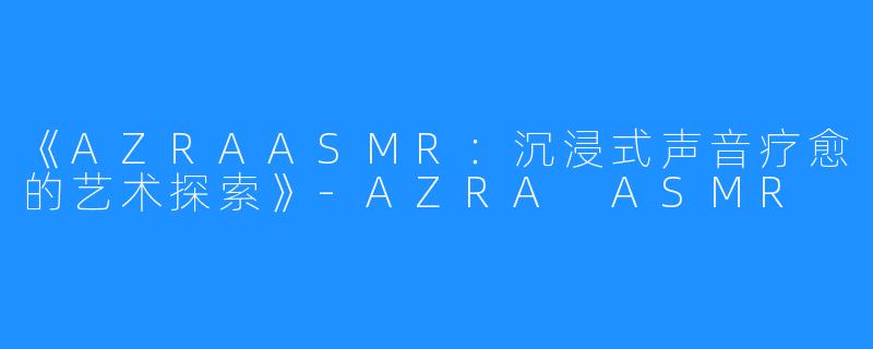 《AZRAASMR：沉浸式声音疗愈的艺术探索》-AZRA ASMR