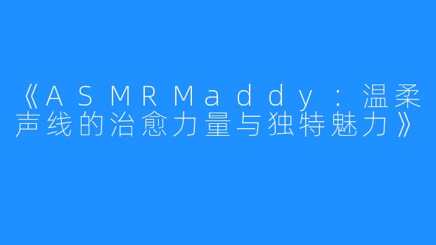 《ASMRMaddy:温柔声线的治愈力量与独特魅力》