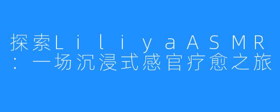 探索LiliyaASMR：一场沉浸式感官疗愈之旅
