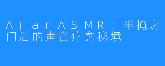 AjarASMR:半掩之门后的声音疗愈秘境