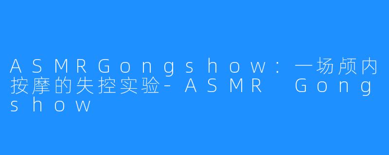ASMRGongshow：一场颅内按摩的失控实验-ASMR Gongshow