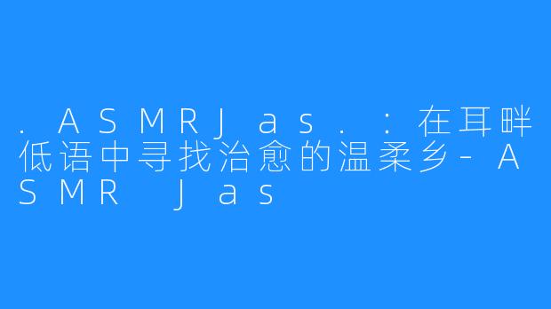 .ASMRJas.：在耳畔低语中寻找治愈的温柔乡-ASMR Jas