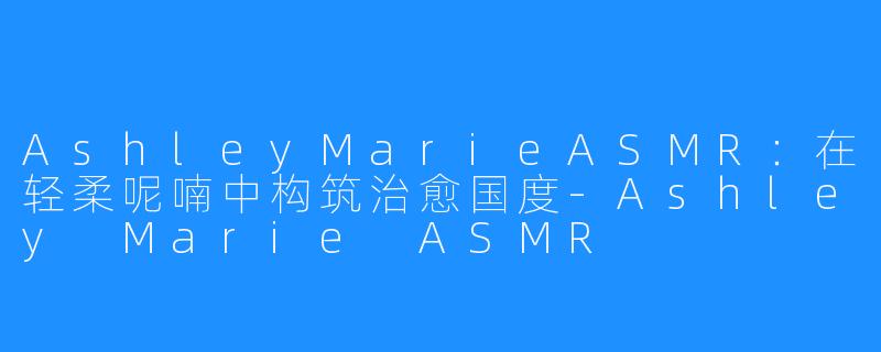 AshleyMarieASMR：在轻柔呢喃中构筑治愈国度-Ashley Marie ASMR