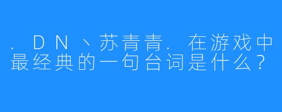 .DN丶苏青青.在游戏中最经典的一句台词是什么？