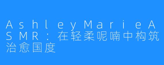 AshleyMarieASMR：在轻柔呢喃中构筑治愈国度