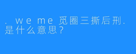 .weme觅圈三撕后刑.是什么意思?