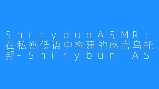 ShirybunASMR：在私密低语中构建的感官乌托邦-Shirybun ASMR