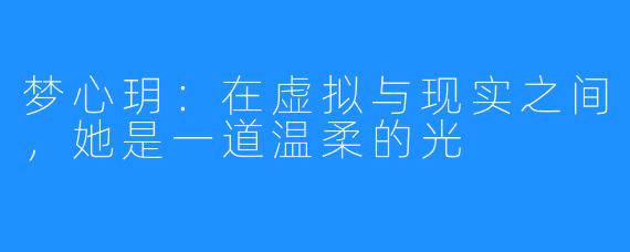 梦心玥:在虚拟与现实之间,她是一道温柔的光
