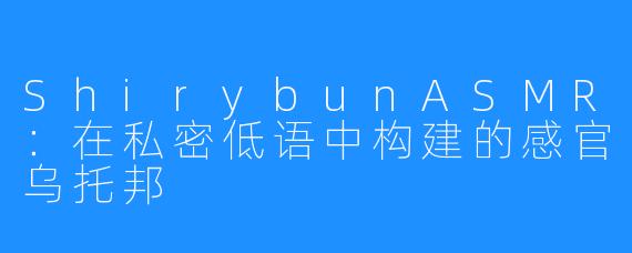 ShirybunASMR：在私密低语中构建的感官乌托邦