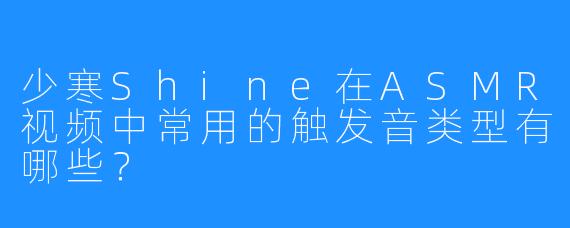 少寒Shine在ASMR视频中常用的触发音类型有哪些？