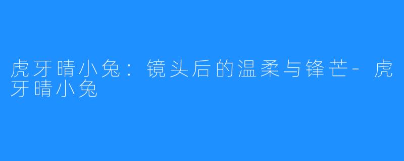 虎牙晴小兔:镜头后的温柔与锋芒-虎牙晴小兔