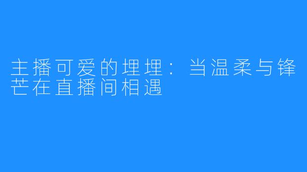 主播可爱的埋埋：当温柔与锋芒在直播间相遇