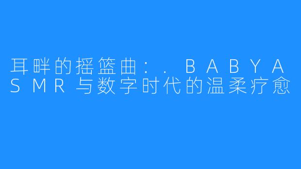 耳畔的摇篮曲:.BABYASMR与数字时代的温柔疗愈