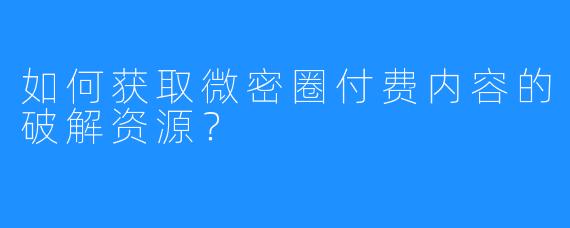如何获取微密圈付费内容的破解资源?