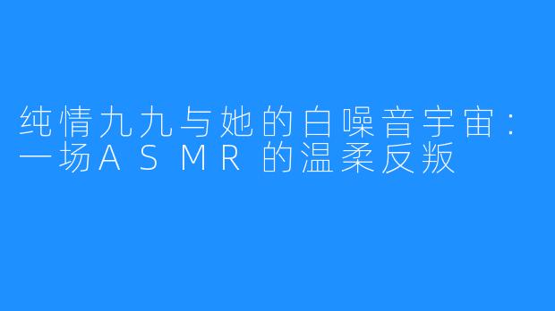 纯情九九与她的白噪音宇宙:一场ASMR的温柔反叛