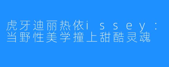 虎牙迪丽热依issey:当野X 美学撞上甜酷灵魂
