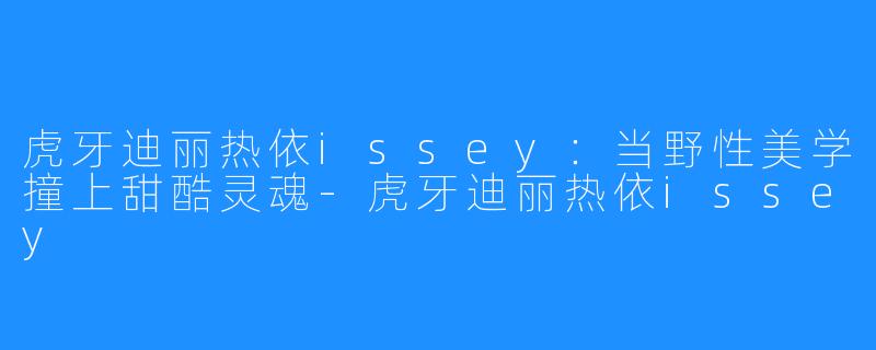 虎牙迪丽热依issey:当野X 美学撞上甜酷灵魂-虎牙迪丽热依issey