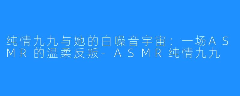纯情九九与她的白噪音宇宙:一场ASMR的温柔反叛-ASMR纯情九九