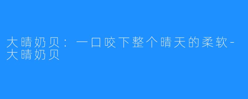 大晴奶贝:一口咬下整个晴天的柔软-大晴奶贝