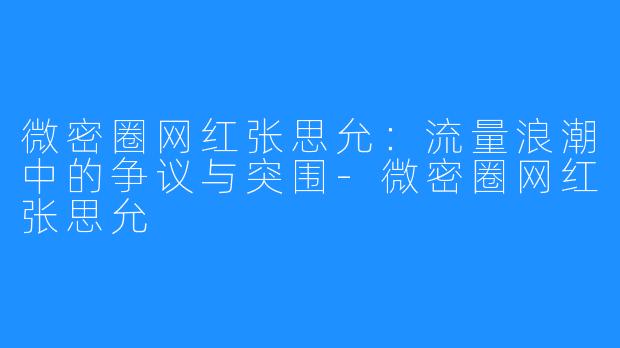 微密圈网红张思允：流量浪潮中的争议与突围-微密圈网红张思允