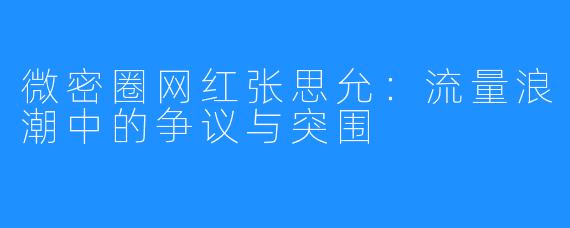 微密圈网红张思允：流量浪潮中的争议与突围