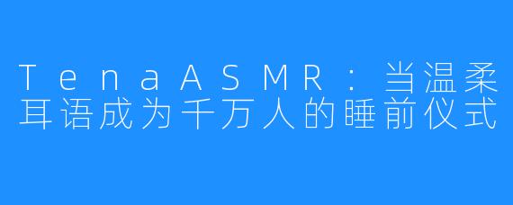 TenaASMR:当温柔耳语成为千万人的睡前仪式