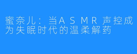 蜜奈儿:当ASMR声控成为失眠时代的温柔解药